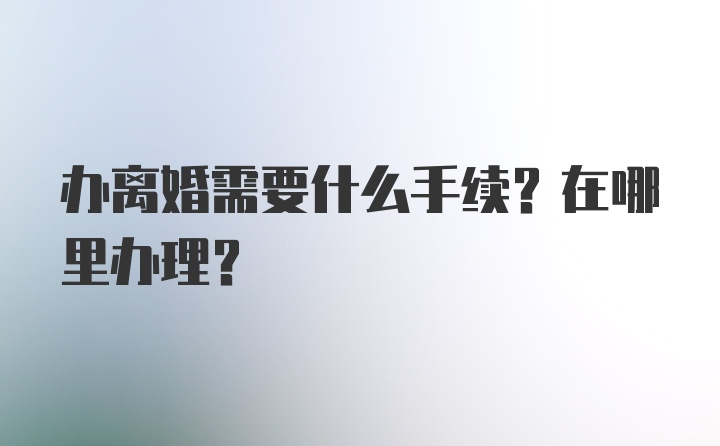 办离婚需要什么手续？在哪里办理？