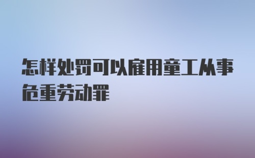 怎样处罚可以雇用童工从事危重劳动罪