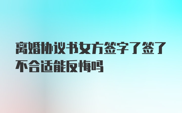 离婚协议书女方签字了签了不合适能反悔吗