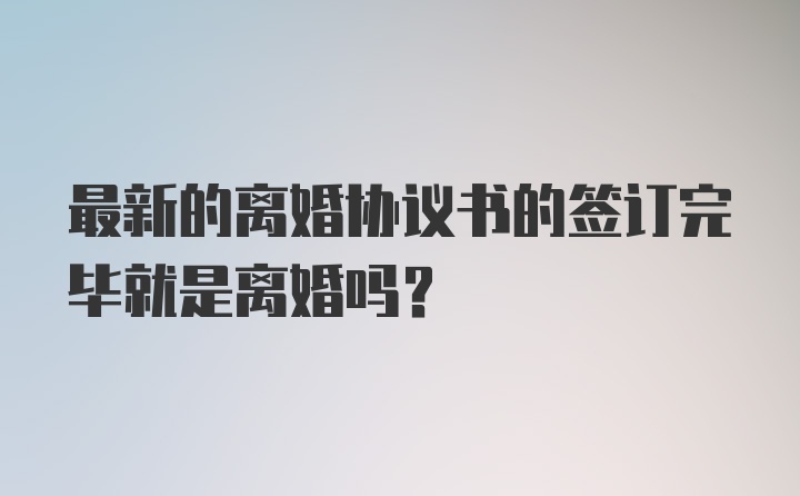 最新的离婚协议书的签订完毕就是离婚吗？