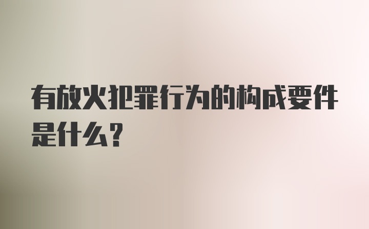 有放火犯罪行为的构成要件是什么?