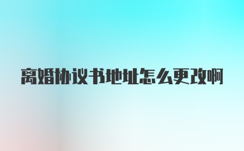 离婚协议书地址怎么更改啊