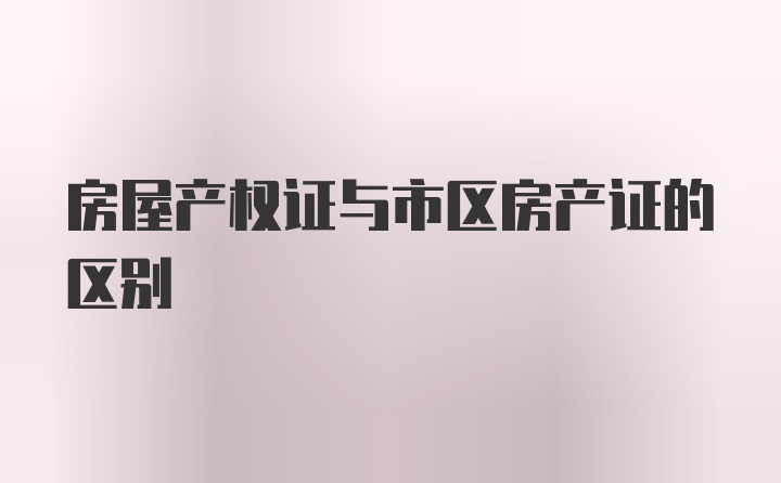 房屋产权证与市区房产证的区别