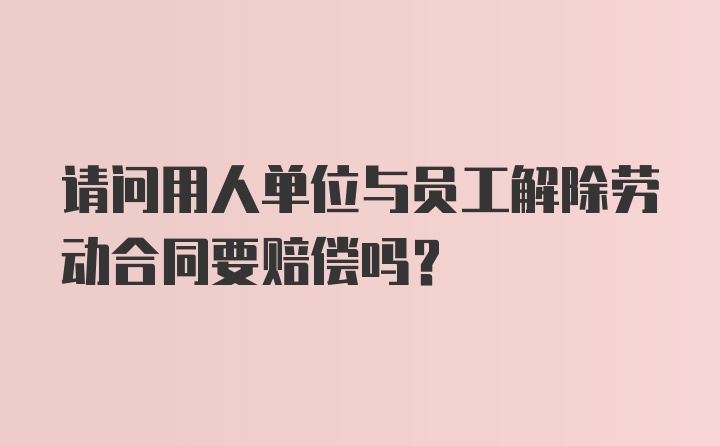 请问用人单位与员工解除劳动合同要赔偿吗？