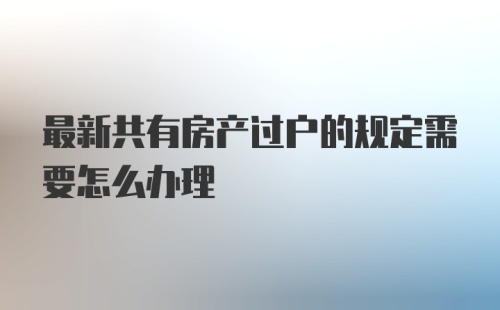 最新共有房产过户的规定需要怎么办理