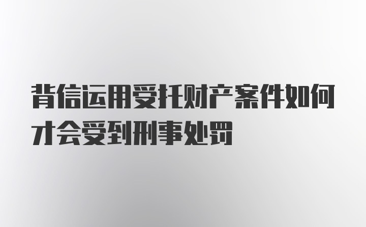 背信运用受托财产案件如何才会受到刑事处罚