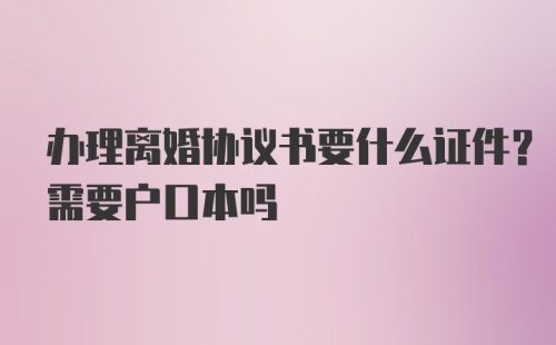 办理离婚协议书要什么证件？需要户口本吗