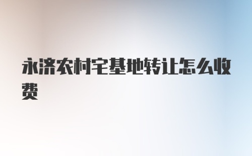 永济农村宅基地转让怎么收费