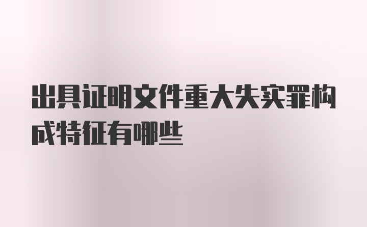 出具证明文件重大失实罪构成特征有哪些