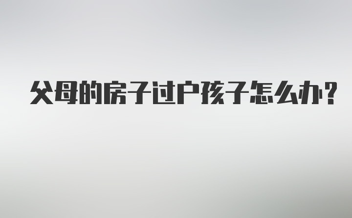 父母的房子过户孩子怎么办?