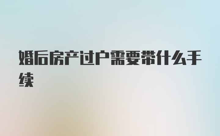 婚后房产过户需要带什么手续