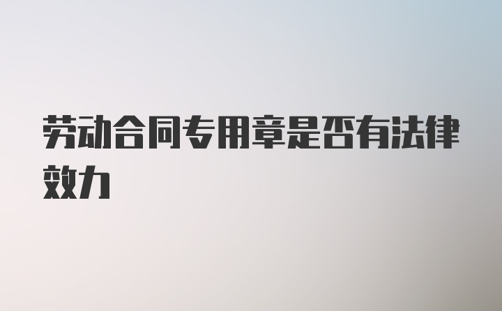 劳动合同专用章是否有法律效力