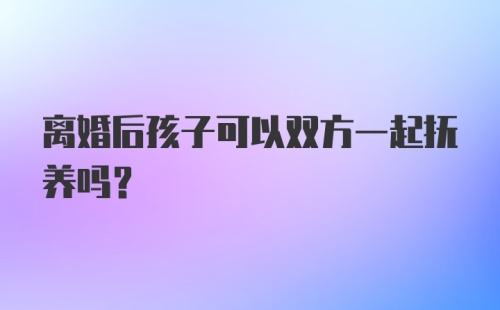 离婚后孩子可以双方一起抚养吗？