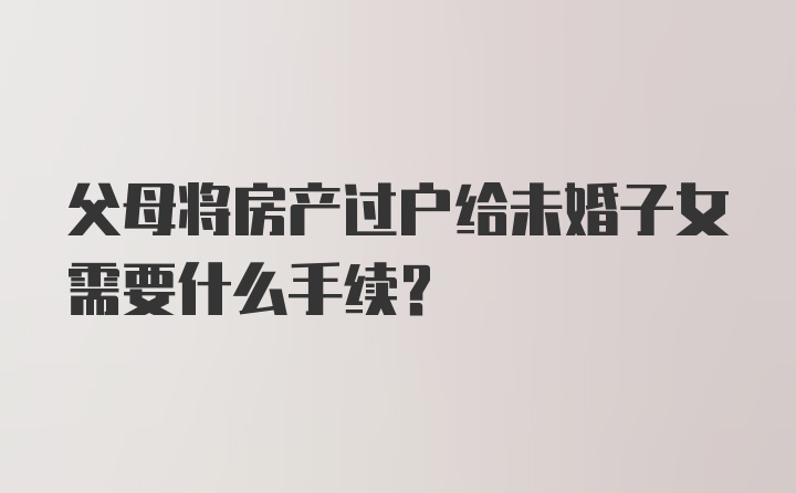 父母将房产过户给未婚子女需要什么手续？