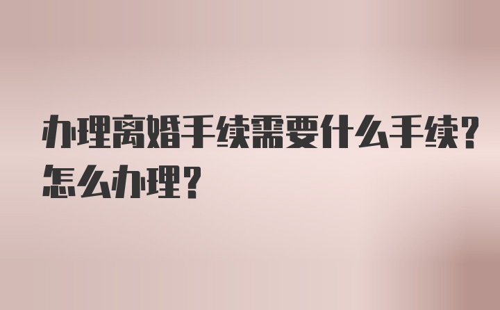 办理离婚手续需要什么手续？怎么办理？