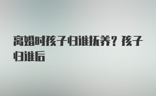 离婚时孩子归谁抚养？孩子归谁后