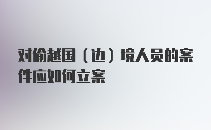 对偷越国(边)境人员的案件应如何立案