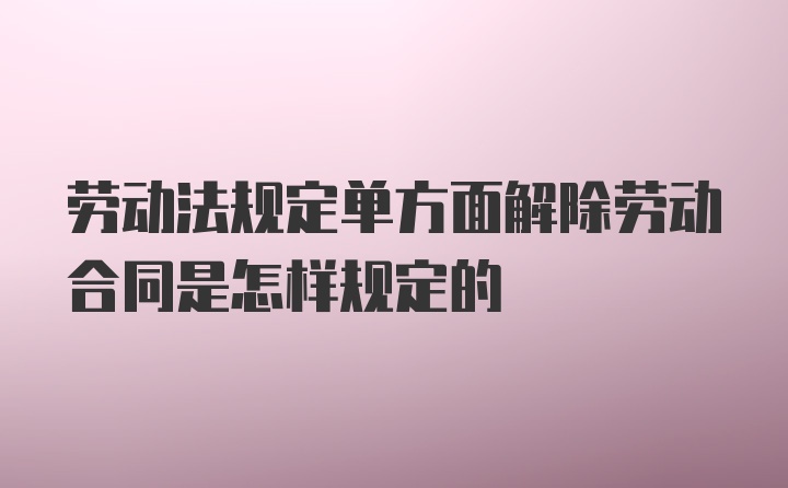 劳动法规定单方面解除劳动合同是怎样规定的