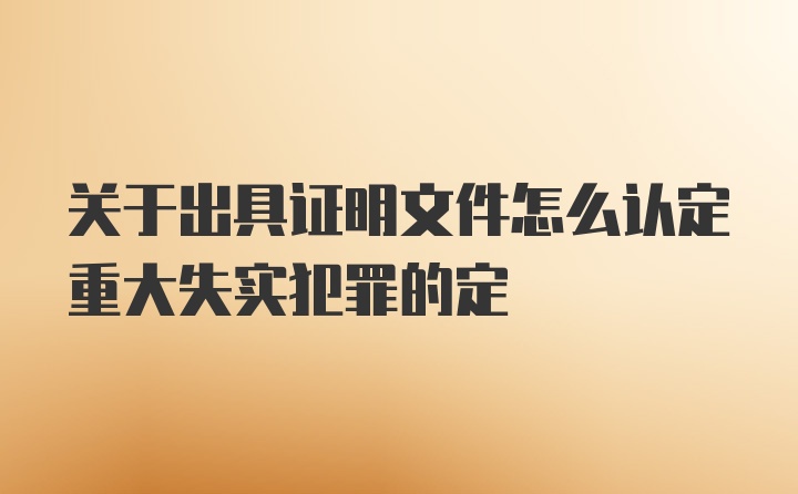 关于出具证明文件怎么认定重大失实犯罪的定