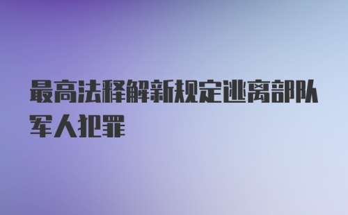 最高法释解新规定逃离部队军人犯罪