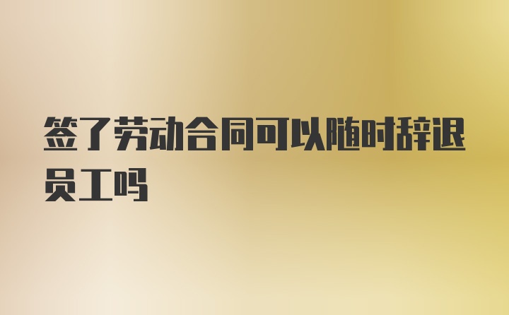 签了劳动合同可以随时辞退员工吗