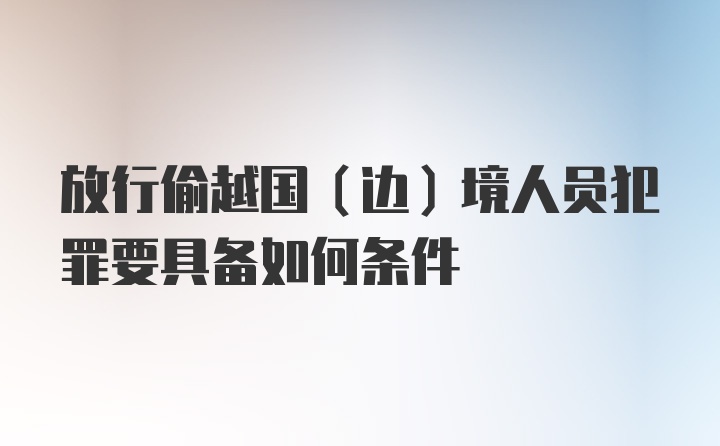 放行偷越国（边）境人员犯罪要具备如何条件