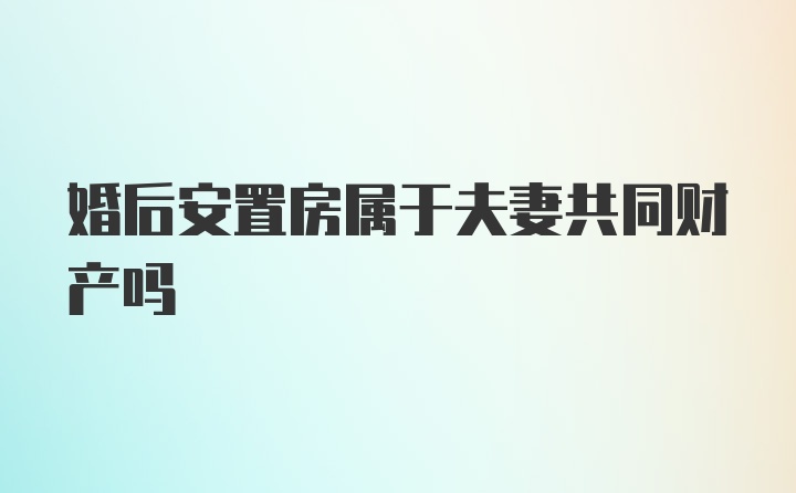 婚后安置房属于夫妻共同财产吗