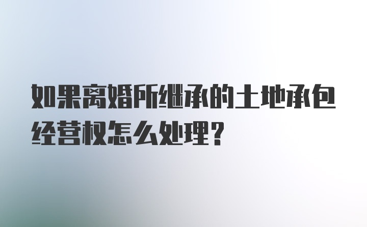 如果离婚所继承的土地承包经营权怎么处理？