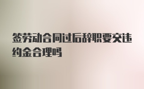 签劳动合同过后辞职要交违约金合理吗