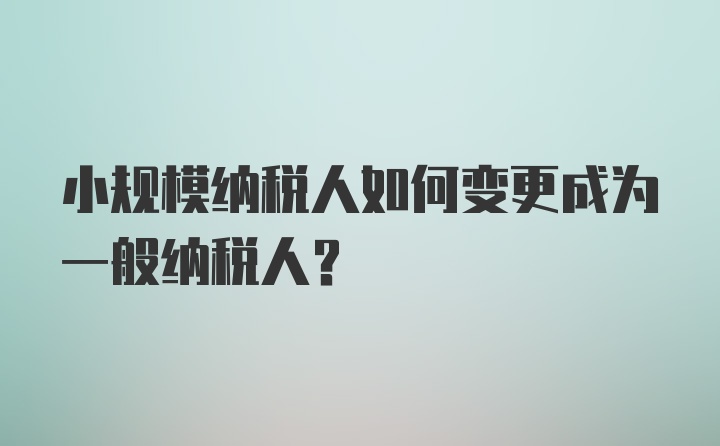 小规模纳税人如何变更成为一般纳税人？