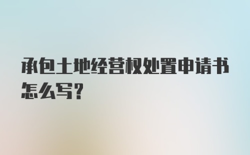 承包土地经营权处置申请书怎么写？