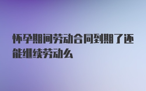 怀孕期间劳动合同到期了还能继续劳动么