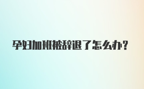 孕妇加班被辞退了怎么办？