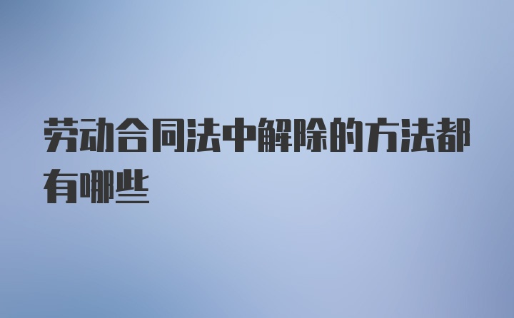 劳动合同法中解除的方法都有哪些