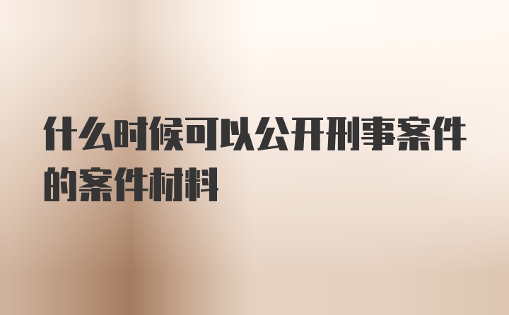 什么时候可以公开刑事案件的案件材料