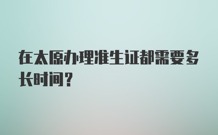 在太原办理准生证都需要多长时间？