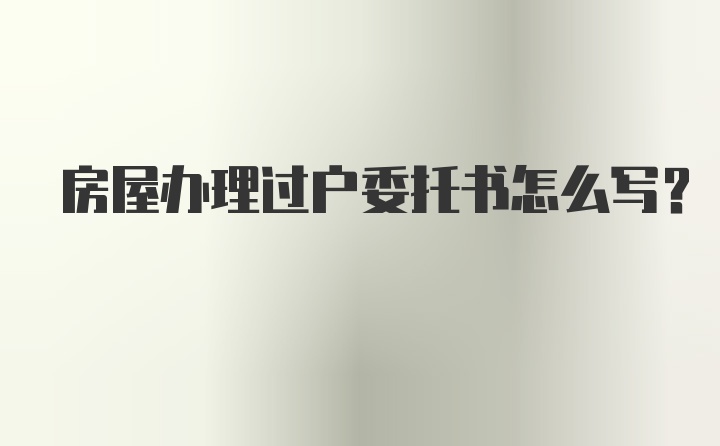 房屋办理过户委托书怎么写？