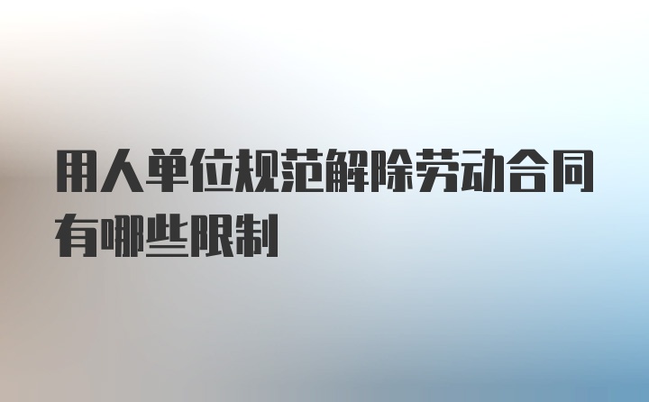 用人单位规范解除劳动合同有哪些限制