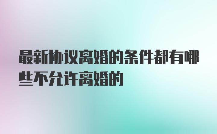 最新协议离婚的条件都有哪些不允许离婚的