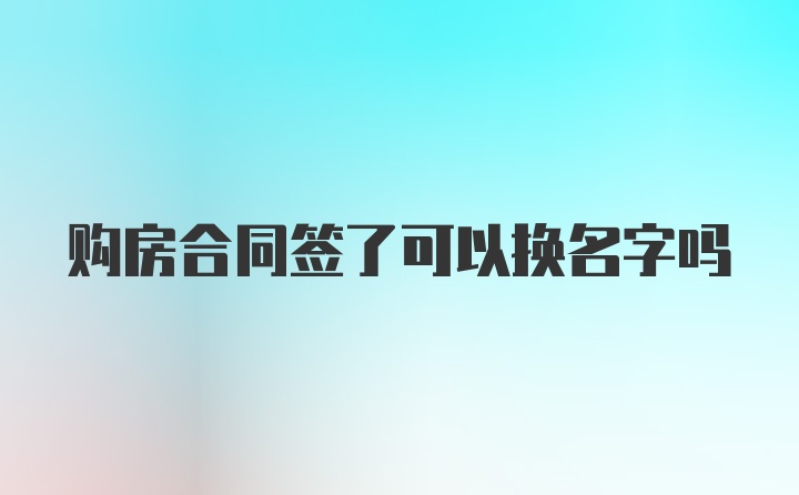 购房合同签了可以换名字吗