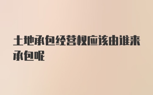 土地承包经营权应该由谁来承包呢