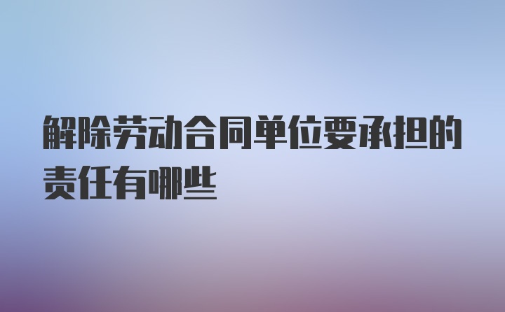 解除劳动合同单位要承担的责任有哪些