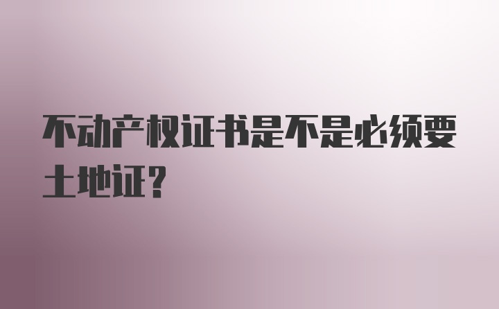 不动产权证书是不是必须要土地证？