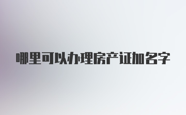 哪里可以办理房产证加名字