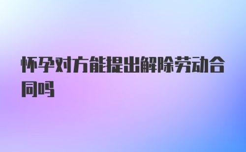 怀孕对方能提出解除劳动合同吗