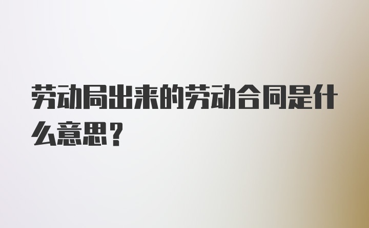 劳动局出来的劳动合同是什么意思?