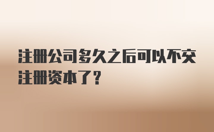 注册公司多久之后可以不交注册资本了？