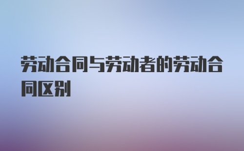 劳动合同与劳动者的劳动合同区别