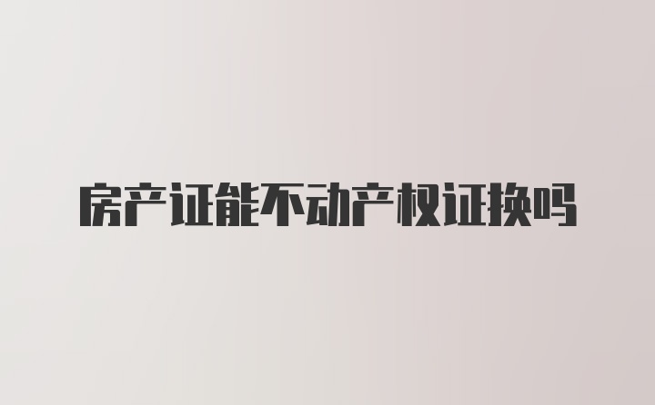 房产证能不动产权证换吗