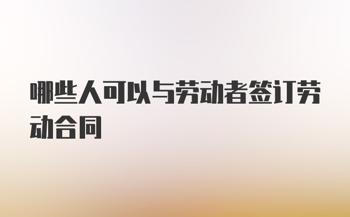 哪些人可以与劳动者签订劳动合同